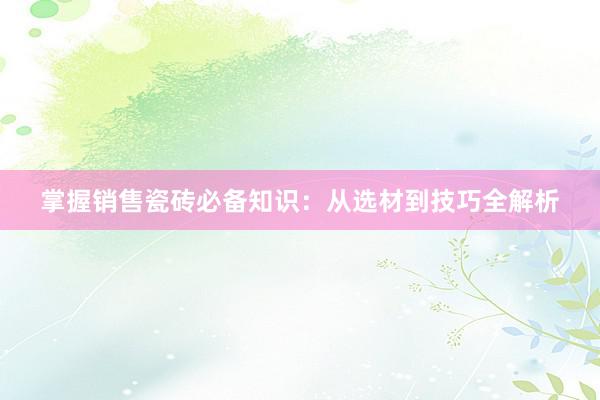 掌握销售瓷砖必备知识：从选材到技巧全解析