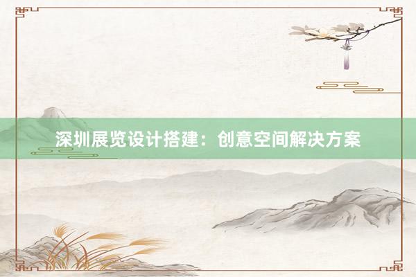 深圳展览设计搭建：创意空间解决方案